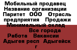 Мобильный продавец › Название организации ­ Паритет, ООО › Отрасль предприятия ­ Продажи › Минимальный оклад ­ 18 000 - Все города Работа » Вакансии   . Адыгея респ.,Адыгейск г.